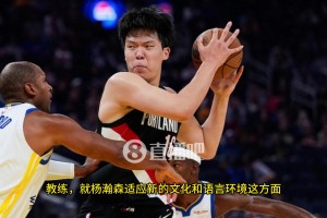 杨瀚森空位，队友不传咋办？比卢普斯：我已经开始为小杨设计战术，更多参与组织进攻